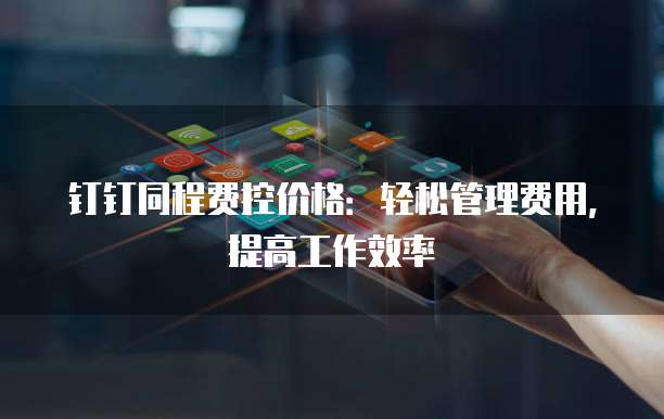 钉钉同程费控价格:轻松管理费用,提高工作效率