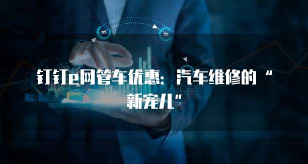 钉钉e网管车优惠:汽车维修的“新宠儿”
