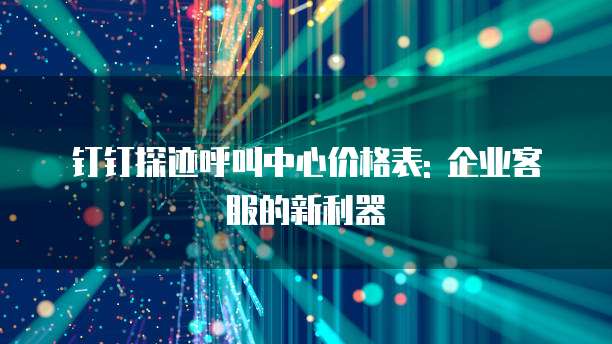 钉钉探迹呼叫中心价格表: 企业客服的新利器
