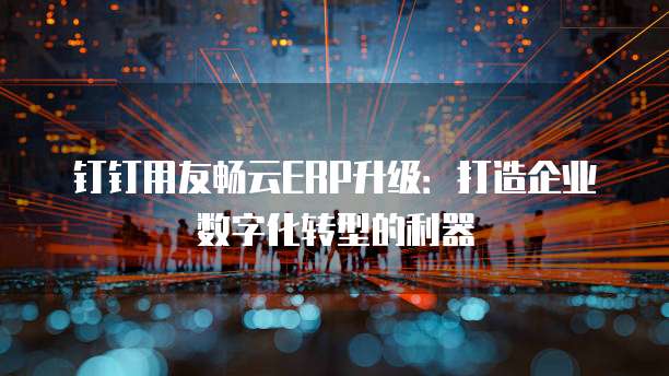 钉钉用友畅云ERP升级:打造企业数字化转型的利器