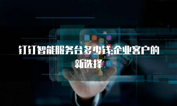 钉钉智能服务台多少钱:企业客户的新选择