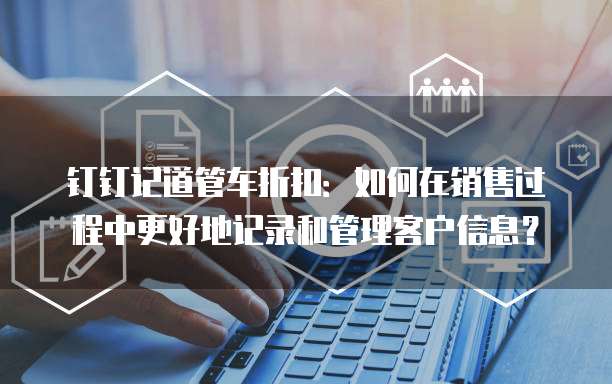 钉钉记道管车折扣:如何在销售过程中更好地记录和管理客户信息?