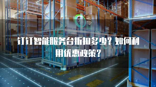 钉钉智能服务台折扣多少?如何利用优惠政策?