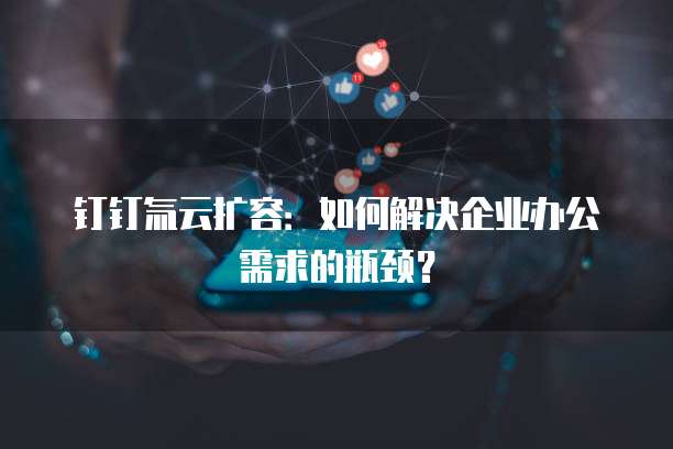 钉钉氚云扩容：如何解决企业办公需求的瓶颈？