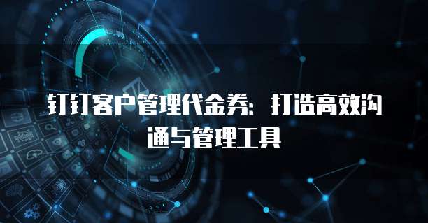钉钉客户管理代金券:打造高效沟通与管理工具