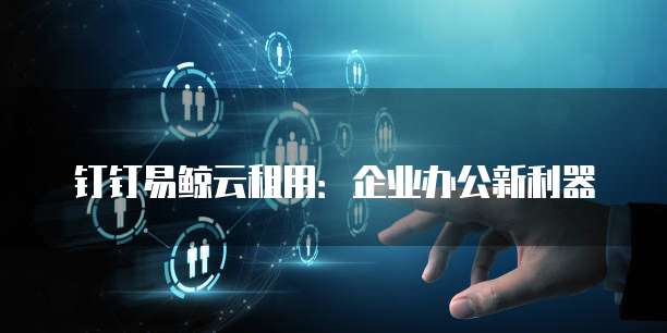 钉钉易鲸云租用：企业办公新利器