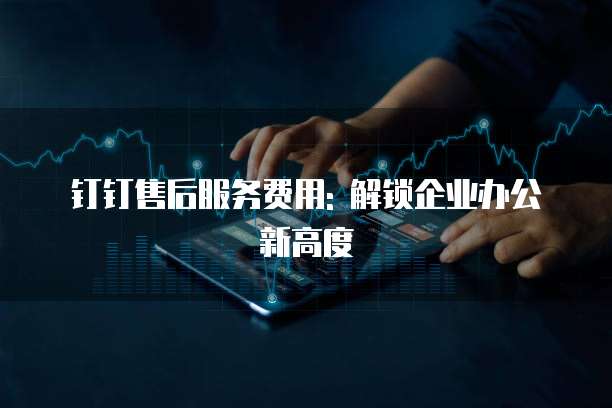 钉钉售后服务费用: 解锁企业办公新高度
