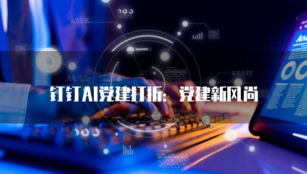钉钉AI党建打折:党建新风尚