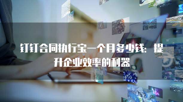 钉钉合同执行宝一个月多少钱:提升企业效率的利器