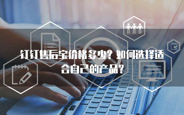 钉钉售后宝价格多少?如何选择适合自己的产品?