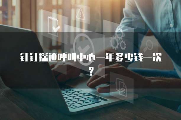 钉钉探迹呼叫中心一年多少钱一次?