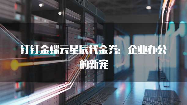 钉钉金蝶云星辰代金券:企业办公的新宠