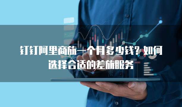 钉钉阿里商旅一个月多少钱?如何选择合适的差旅服务