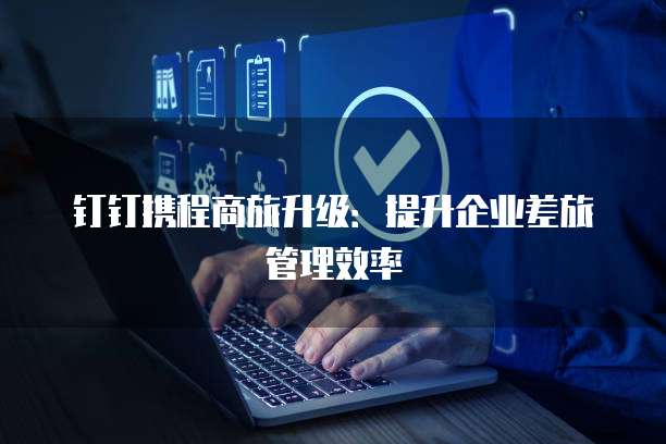 钉钉携程商旅升级：提升企业差旅管理效率
