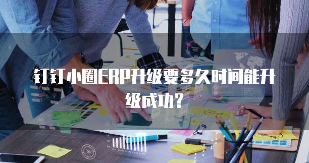 钉钉小圈ERP升级要多久时间能升级成功?