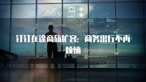 钉钉在途商旅扩容:商务出行不再烦恼