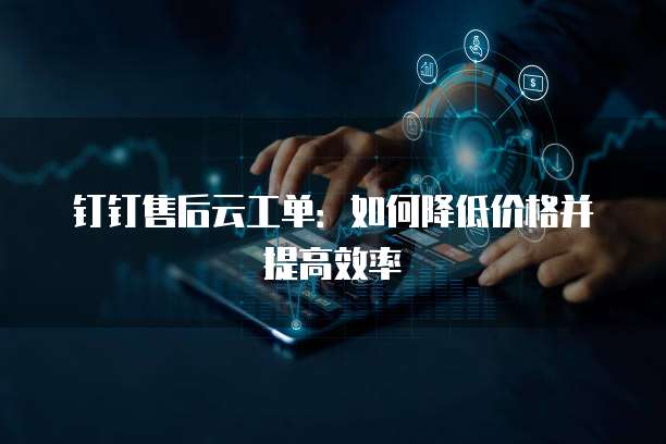 钉钉售后云工单:如何降低价格并提高效率