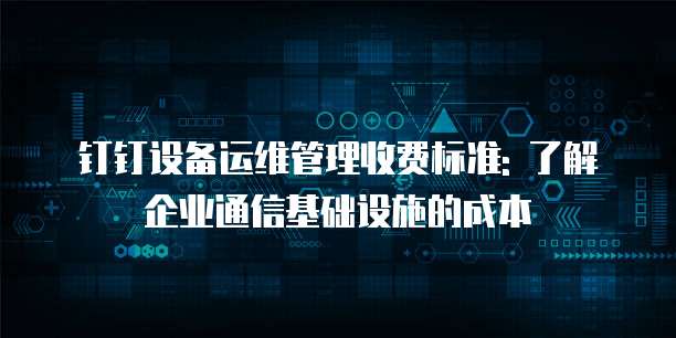 钉钉设备运维管理收费标准: 了解企业通信基础设施的成本
