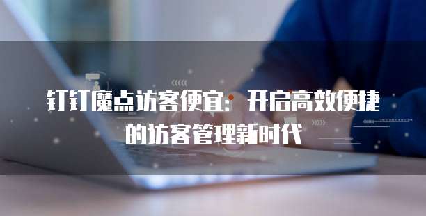 钉钉魔点访客便宜:开启高效便捷的访客管理新时代