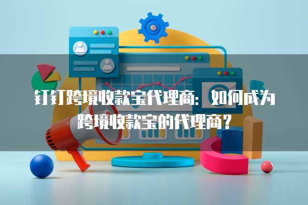 钉钉跨境收款宝代理商:如何成为跨境收款宝的代理商?