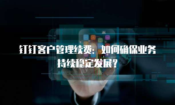 钉钉客户管理续费：如何确保业务持续稳定发展？