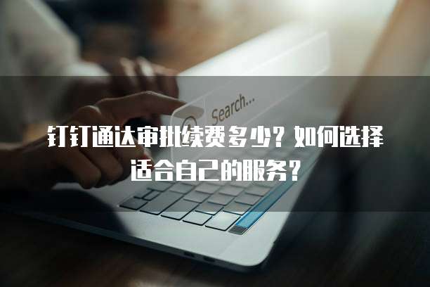 钉钉通达审批续费多少?如何选择适合自己的服务?
