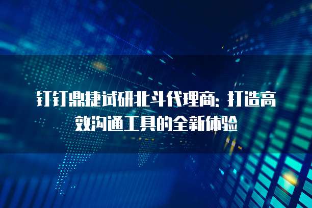 钉钉鼎捷试研北斗代理商: 打造高效沟通工具的全新体验