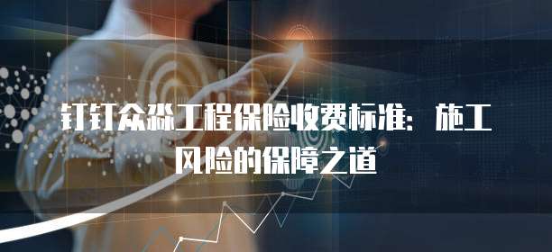 钉钉众淼工程保险收费标准:施工风险的保障之道