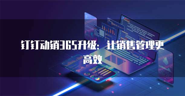 钉钉动销365升级:让销售管理更高效