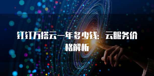 钉钉万搭云一年多少钱:云服务价格解析