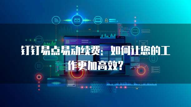 钉钉易点易动续费:如何让您的工作更加高效?
