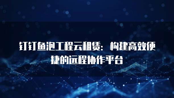 钉钉鱼泡工程云租赁:构建高效便捷的远程协作平台