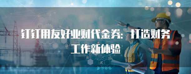 钉钉用友好业财代金券:打造财务工作新体验