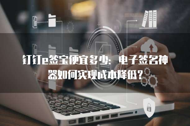 钉钉e签宝便宜多少:电子签名神器如何实现成本降低?
