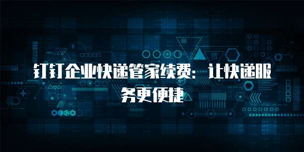 钉钉企业快递管家续费:让快递服务更便捷