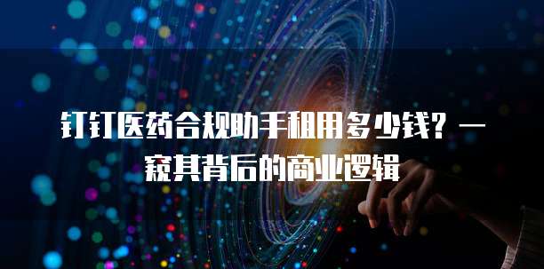 钉钉医药合规助手租用多少钱?一窥其背后的商业逻辑