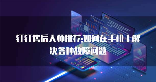 钉钉售后大师推荐:如何在手机上解决各种故障问题