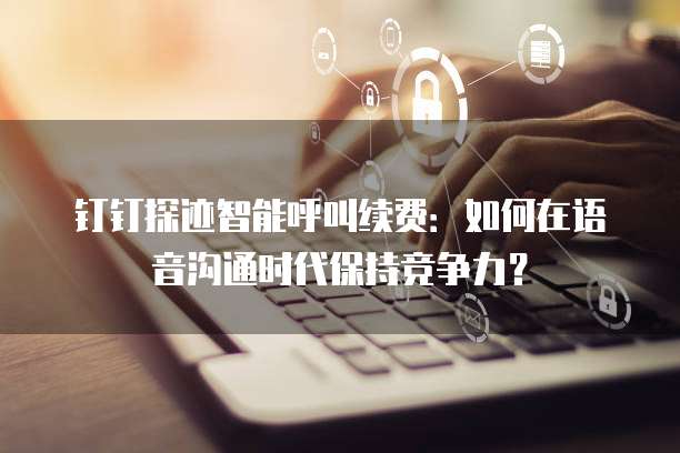 钉钉探迹智能呼叫续费:如何在语音沟通时代保持竞争力?