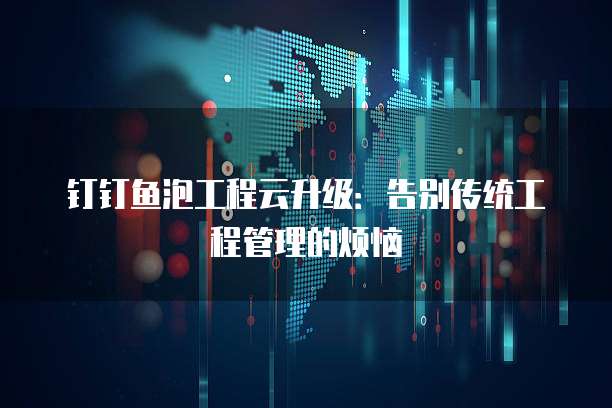 钉钉鱼泡工程云升级:告别传统工程管理的烦恼