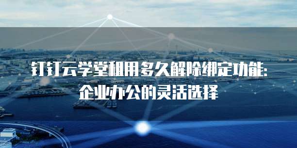 钉钉云学堂租用多久解除绑定功能：企业办公的灵活选择