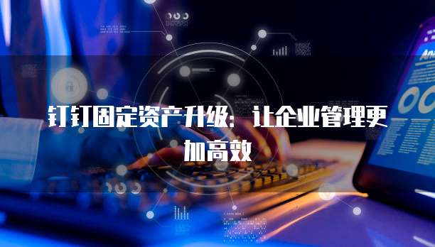 钉钉固定资产升级:让企业管理更加高效