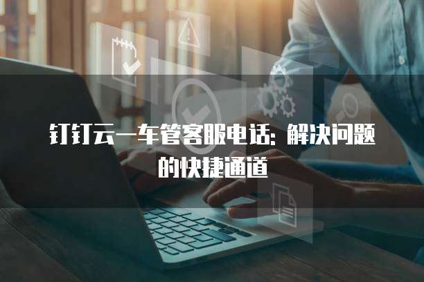 钉钉云一车管客服电话: 解决问题的快捷通道