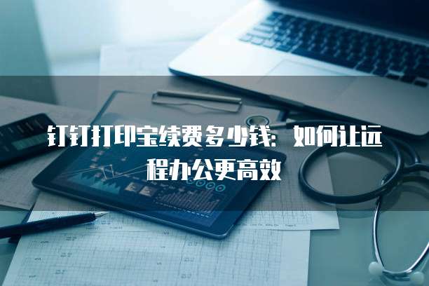 钉钉打印宝续费多少钱:如何让远程办公更高效