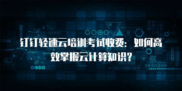 钉钉轻速云培训考试收费：如何高效掌握云计算知识？