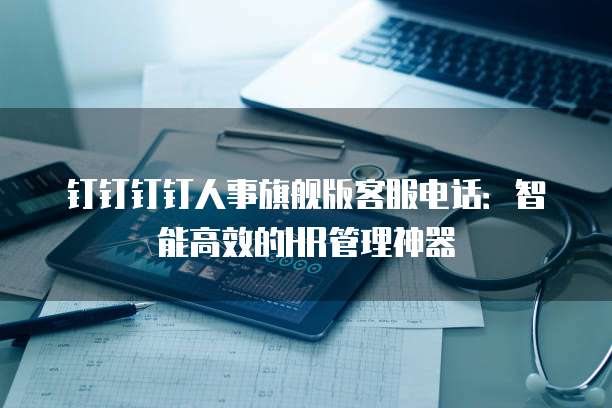 钉钉钉钉人事旗舰版客服电话:智能高效的HR管理神器