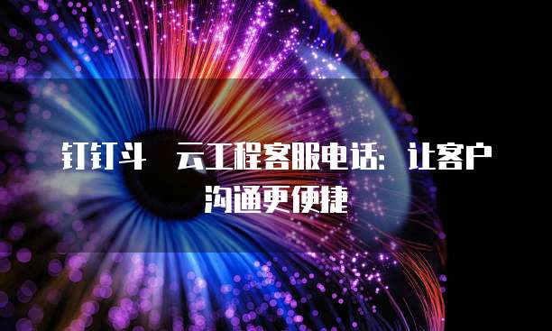 钉钉斗栱云工程客服电话:让客户沟通更便捷