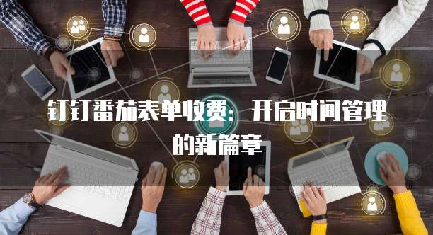 钉钉番茄表单收费:开启时间管理的新篇章