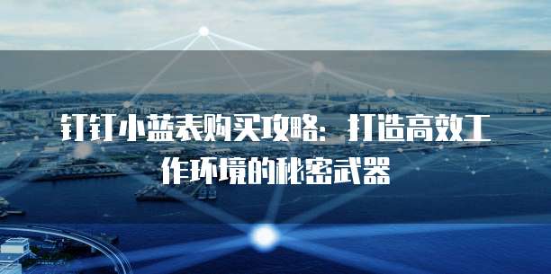 钉钉小蓝表购买攻略:打造高效工作环境的秘密武器