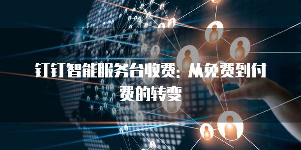 钉钉智能服务台收费: 从免费到付费的转变