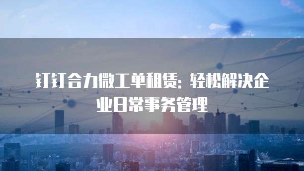 钉钉合力微工单租赁: 轻松解决企业日常事务管理